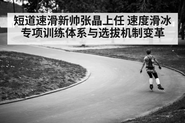 短道速滑新帅张晶上任 速度滑冰专项训练体系与选拔机制变革